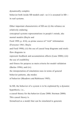 dynamically complex
behavior both inside SD models and—so it is assumed in SD—
in real systems.
Other important characteristic of SD are (i) the reliance on
relatively enduring
conceptual systems representations in people’s minds, aka
mental models (Doyle and
Ford 1999, p. 414), as prime source of “rich” information
(Forrester 1961; Doyle
and Ford 1998); (ii) the use of causal loop diagrams and stock-
flow diagrams to
represent feedback and accumulation effects (Lane 2000); (iii)
the use of credibility
and fitness for purpose as main criteria for model validation
(Barlas 1996); and (iv)
the interpretation of simulation runs in terms of general
behavior patterns, aka modes
of behavior (Meadows and Robinson 1985).
In SD, the behavior of a system is to be explained by a dynamic
hypothesis, i.e.,
a causal theory for the behavior (Lane 2000; Sterman 2000).
This causal theory is
formalized as a model that can be simulated to generate
 