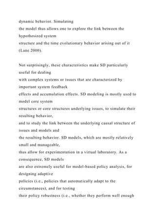 dynamic behavior. Simulating
the model thus allows one to explore the link between the
hypothesized system
structure and the time evolutionary behavior arising out of it
(Lane 2000).
Not surprisingly, these characteristics make SD particularly
useful for dealing
with complex systems or issues that are characterized by
important system feedback
effects and accumulation effects. SD modeling is mostly used to
model core system
structures or core structures underlying issues, to simulate their
resulting behavior,
and to study the link between the underlying causal structure of
issues and models and
the resulting behavior. SD models, which are mostly relatively
small and manageable,
thus allow for experimentation in a virtual laboratory. As a
consequence, SD models
are also extremely useful for model-based policy analysis, for
designing adaptive
policies (i.e., policies that automatically adapt to the
circumstances), and for testing
their policy robustness (i.e., whether they perform well enough
 