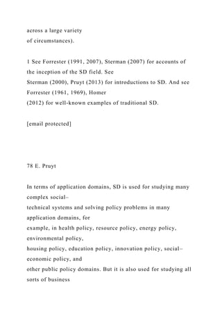 across a large variety
of circumstances).
1 See Forrester (1991, 2007), Sterman (2007) for accounts of
the inception of the SD field. See
Sterman (2000), Pruyt (2013) for introductions to SD. And see
Forrester (1961, 1969), Homer
(2012) for well-known examples of traditional SD.
[email protected]
78 E. Pruyt
In terms of application domains, SD is used for studying many
complex social–
technical systems and solving policy problems in many
application domains, for
example, in health policy, resource policy, energy policy,
environmental policy,
housing policy, education policy, innovation policy, social–
economic policy, and
other public policy domains. But it is also used for studying all
sorts of business
 