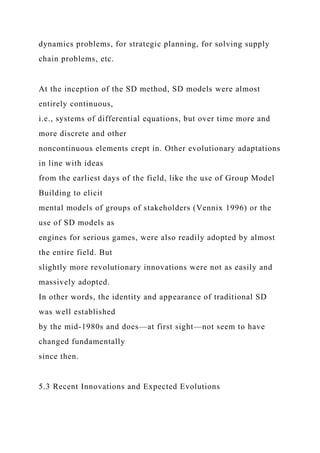 dynamics problems, for strategic planning, for solving supply
chain problems, etc.
At the inception of the SD method, SD models were almost
entirely continuous,
i.e., systems of differential equations, but over time more and
more discrete and other
noncontinuous elements crept in. Other evolutionary adaptations
in line with ideas
from the earliest days of the field, like the use of Group Model
Building to elicit
mental models of groups of stakeholders (Vennix 1996) or the
use of SD models as
engines for serious games, were also readily adopted by almost
the entire field. But
slightly more revolutionary innovations were not as easily and
massively adopted.
In other words, the identity and appearance of traditional SD
was well established
by the mid-1980s and does—at first sight—not seem to have
changed fundamentally
since then.
5.3 Recent Innovations and Expected Evolutions
 