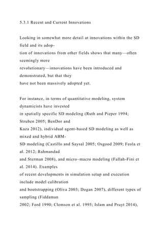 5.3.1 Recent and Current Innovations
Looking in somewhat more detail at innovations within the SD
field and its adop-
tion of innovations from other fields shows that many—often
seemingly more
revolutionary—innovations have been introduced and
demonstrated, but that they
have not been massively adopted yet.
For instance, in terms of quantitative modeling, system
dynamicists have invested
in spatially specific SD modeling (Ruth and Pieper 1994;
Struben 2005; BenDor and
Kaza 2012), individual agent-based SD modeling as well as
mixed and hybrid ABM-
SD modeling (Castillo and Saysal 2005; Osgood 2009; Feola et
al. 2012; Rahmandad
and Sterman 2008), and micro–macro modeling (Fallah-Fini et
al. 2014). Examples
of recent developments in simulation setup and execution
include model calibration
and bootstrapping (Oliva 2003; Dogan 2007), different types of
sampling (Fiddaman
2002; Ford 1990; Clemson et al. 1995; Islam and Pruyt 2014),
 