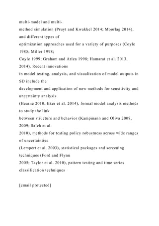 multi-model and multi-
method simulation (Pruyt and Kwakkel 2014; Moorlag 2014),
and different types of
optimization approaches used for a variety of purposes (Coyle
1985; Miller 1998;
Coyle 1999; Graham and Ariza 1998; Hamarat et al. 2013,
2014). Recent innovations
in model testing, analysis, and visualization of model outputs in
SD include the
development and application of new methods for sensitivity and
uncertainty analysis
(Hearne 2010; Eker et al. 2014), formal model analysis methods
to study the link
between structure and behavior (Kampmann and Oliva 2008,
2009; Saleh et al.
2010), methods for testing policy robustness across wide ranges
of uncertainties
(Lempert et al. 2003), statistical packages and screening
techniques (Ford and Flynn
2005; Taylor et al. 2010), pattern testing and time series
classification techniques
[email protected]
 