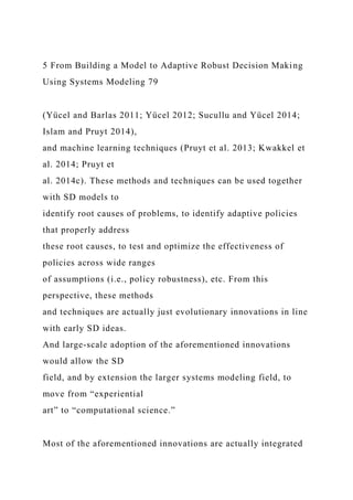 5 From Building a Model to Adaptive Robust Decision Making
Using Systems Modeling 79
(Yücel and Barlas 2011; Yücel 2012; Sucullu and Yücel 2014;
Islam and Pruyt 2014),
and machine learning techniques (Pruyt et al. 2013; Kwakkel et
al. 2014; Pruyt et
al. 2014c). These methods and techniques can be used together
with SD models to
identify root causes of problems, to identify adaptive policies
that properly address
these root causes, to test and optimize the effectiveness of
policies across wide ranges
of assumptions (i.e., policy robustness), etc. From this
perspective, these methods
and techniques are actually just evolutionary innovations in line
with early SD ideas.
And large-scale adoption of the aforementioned innovations
would allow the SD
field, and by extension the larger systems modeling field, to
move from “experiential
art” to “computational science.”
Most of the aforementioned innovations are actually integrated
 