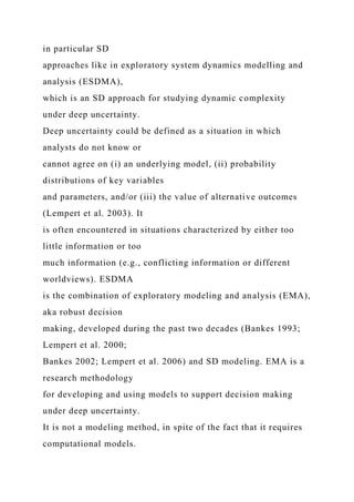 in particular SD
approaches like in exploratory system dynamics modelling and
analysis (ESDMA),
which is an SD approach for studying dynamic complexity
under deep uncertainty.
Deep uncertainty could be defined as a situation in which
analysts do not know or
cannot agree on (i) an underlying model, (ii) probability
distributions of key variables
and parameters, and/or (iii) the value of alternative outcomes
(Lempert et al. 2003). It
is often encountered in situations characterized by either too
little information or too
much information (e.g., conflicting information or different
worldviews). ESDMA
is the combination of exploratory modeling and analysis (EMA),
aka robust decision
making, developed during the past two decades (Bankes 1993;
Lempert et al. 2000;
Bankes 2002; Lempert et al. 2006) and SD modeling. EMA is a
research methodology
for developing and using models to support decision making
under deep uncertainty.
It is not a modeling method, in spite of the fact that it requires
computational models.
 