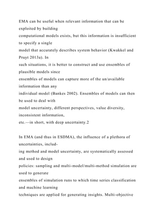 EMA can be useful when relevant information that can be
exploited by building
computational models exists, but this information is insufficient
to specify a single
model that accurately describes system behavior (Kwakkel and
Pruyt 2013a). In
such situations, it is better to construct and use ensembles of
plausible models since
ensembles of models can capture more of the un/available
information than any
individual model (Bankes 2002). Ensembles of models can then
be used to deal with
model uncertainty, different perspectives, value diversity,
inconsistent information,
etc.—in short, with deep uncertainty.2
In EMA (and thus in ESDMA), the influence of a plethora of
uncertainties, includ-
ing method and model uncertainty, are systematically assessed
and used to design
policies: sampling and multi-model/multi-method simulation are
used to generate
ensembles of simulation runs to which time series classification
and machine learning
techniques are applied for generating insights. Multi-objective
 