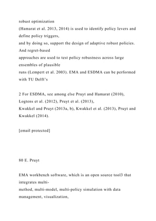 robust optimization
(Hamarat et al. 2013, 2014) is used to identify policy levers and
define policy triggers,
and by doing so, support the design of adaptive robust policies.
And regret-based
approaches are used to test policy robustness across large
ensembles of plausible
runs (Lempert et al. 2003). EMA and ESDMA can be performed
with TU Delft’s
2 For ESDMA, see among else Pruyt and Hamarat (2010),
Logtens et al. (2012), Pruyt et al. (2013),
Kwakkel and Pruyt (2013a, b), Kwakkel et al. (2013), Pruyt and
Kwakkel (2014).
[email protected]
80 E. Pruyt
EMA workbench software, which is an open source tool3 that
integrates multi-
method, multi-model, multi-policy simulation with data
management, visualization,
 