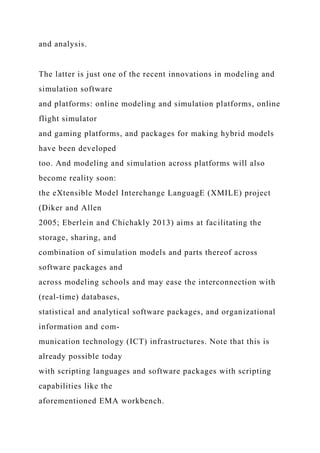 and analysis.
The latter is just one of the recent innovations in modeling and
simulation software
and platforms: online modeling and simulation platforms, online
flight simulator
and gaming platforms, and packages for making hybrid models
have been developed
too. And modeling and simulation across platforms will also
become reality soon:
the eXtensible Model Interchange LanguagE (XMILE) project
(Diker and Allen
2005; Eberlein and Chichakly 2013) aims at facilitating the
storage, sharing, and
combination of simulation models and parts thereof across
software packages and
across modeling schools and may ease the interconnection with
(real-time) databases,
statistical and analytical software packages, and organizational
information and com-
munication technology (ICT) infrastructures. Note that this is
already possible today
with scripting languages and software packages with scripting
capabilities like the
aforementioned EMA workbench.
 