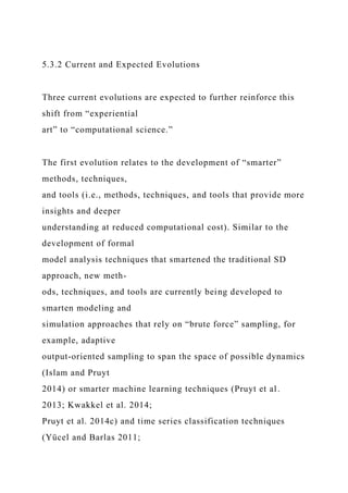 5.3.2 Current and Expected Evolutions
Three current evolutions are expected to further reinforce this
shift from “experiential
art” to “computational science.”
The first evolution relates to the development of “smarter”
methods, techniques,
and tools (i.e., methods, techniques, and tools that provide more
insights and deeper
understanding at reduced computational cost). Similar to the
development of formal
model analysis techniques that smartened the traditional SD
approach, new meth-
ods, techniques, and tools are currently being developed to
smarten modeling and
simulation approaches that rely on “brute force” sampling, for
example, adaptive
output-oriented sampling to span the space of possible dynamics
(Islam and Pruyt
2014) or smarter machine learning techniques (Pruyt et al.
2013; Kwakkel et al. 2014;
Pruyt et al. 2014c) and time series classification techniques
(Yücel and Barlas 2011;
 