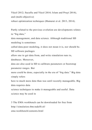 Yücel 2012; Sucullu and Yücel 2014; Islam and Pruyt 2014),
and (multi-objective)
robust optimization techniques (Hamarat et al. 2013, 2014).
Partly related to the previous evolution are developments relates
to “big data,”
data management, and data science. Although traditional SD
modeling is sometimes
called data-poor modeling, it does not mean it is, nor should be.
SD software packages
allow one to get data from, and write simulation runs to,
databases. Moreover,
data are also used in SD to calibrate parameters or bootstrap
parameter ranges. But
more could be done, especially in the era of “big data.” Big data
simply refers
here to much more data than was until recently manageable. Big
data requires data
science techniques to make it manageable and useful. Data
science may be used in
3 The EMA workbench can be downloaded for free from
http://simulation.tbm.tudelft.nl/
ema-workbench/contents.html
 