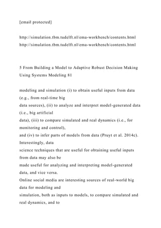 [email protected]
http://simulation.tbm.tudelft.nl/ema-workbench/contents.html
http://simulation.tbm.tudelft.nl/ema-workbench/contents.html
5 From Building a Model to Adaptive Robust Decision Making
Using Systems Modeling 81
modeling and simulation (i) to obtain useful inputs from data
(e.g., from real-time big
data sources), (ii) to analyze and interpret model-generated data
(i.e., big artificial
data), (iii) to compare simulated and real dynamics (i.e., for
monitoring and control),
and (iv) to infer parts of models from data (Pruyt et al. 2014c).
Interestingly, data
science techniques that are useful for obtaining useful inputs
from data may also be
made useful for analyzing and interpreting model-generated
data, and vice versa.
Online social media are interesting sources of real-world big
data for modeling and
simulation, both as inputs to models, to compare simulated and
real dynamics, and to
 