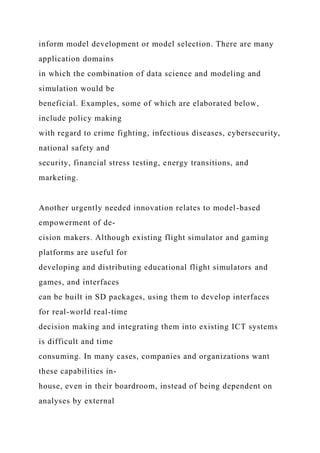 inform model development or model selection. There are many
application domains
in which the combination of data science and modeling and
simulation would be
beneficial. Examples, some of which are elaborated below,
include policy making
with regard to crime fighting, infectious diseases, cybersecurity,
national safety and
security, financial stress testing, energy transitions, and
marketing.
Another urgently needed innovation relates to model-based
empowerment of de-
cision makers. Although existing flight simulator and gaming
platforms are useful for
developing and distributing educational flight simulators and
games, and interfaces
can be built in SD packages, using them to develop interfaces
for real-world real-time
decision making and integrating them into existing ICT systems
is difficult and time
consuming. In many cases, companies and organizations want
these capabilities in-
house, even in their boardroom, instead of being dependent on
analyses by external
 