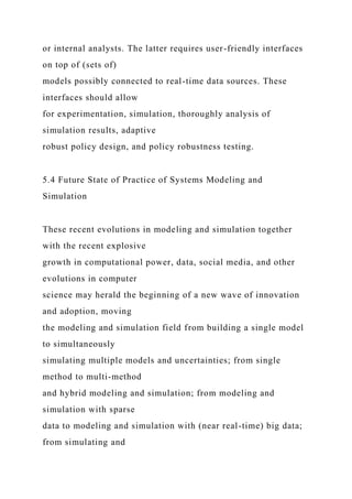 or internal analysts. The latter requires user-friendly interfaces
on top of (sets of)
models possibly connected to real-time data sources. These
interfaces should allow
for experimentation, simulation, thoroughly analysis of
simulation results, adaptive
robust policy design, and policy robustness testing.
5.4 Future State of Practice of Systems Modeling and
Simulation
These recent evolutions in modeling and simulation together
with the recent explosive
growth in computational power, data, social media, and other
evolutions in computer
science may herald the beginning of a new wave of innovation
and adoption, moving
the modeling and simulation field from building a single model
to simultaneously
simulating multiple models and uncertainties; from single
method to multi-method
and hybrid modeling and simulation; from modeling and
simulation with sparse
data to modeling and simulation with (near real-time) big data;
from simulating and
 
