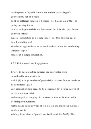 development of hybrid simulation models consisting of a
combinatory set of models
built on different modeling theories (Koliba and Zia 2012). In
policy-making it can
be that multiple models are developed, but it is also possible to
combine various
types of simulation in a single model. For this purpose agent-
based modeling and
simulation approaches can be used as these allow for combining
different type of
models in a single simulation.
1.3.3 Ubiquitous User Engagement
Efforts to design public policies are confronted with
considerable complexity, in
which (1) a large number of potentially relevant factors needs to
be considered, (2) a
vast amount of data needs to be processed, (3) a large degree of
uncertainty may exist,
and (4) rapidly changing circumstances need to be dealt with.
Utilizing computational
methods and various types of simulation and modeling methods
is often key to
solving these kinds of problems (Koliba and Zia 2012). The
 