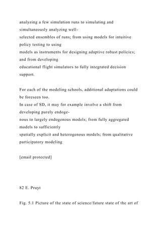 analyzing a few simulation runs to simulating and
simultaneously analyzing well-
selected ensembles of runs; from using models for intuitive
policy testing to using
models as instruments for designing adaptive robust policies;
and from developing
educational flight simulators to fully integrated decision
support.
For each of the modeling schools, additional adaptations could
be foreseen too.
In case of SD, it may for example involve a shift from
developing purely endoge-
nous to largely endogenous models; from fully aggregated
models to sufficiently
spatially explicit and heterogenous models; from qualitative
participatory modeling
[email protected]
82 E. Pruyt
Fig. 5.1 Picture of the state of science/future state of the art of
 