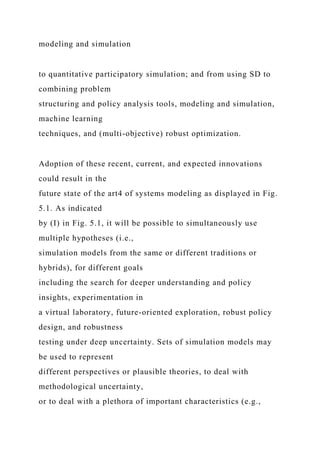 modeling and simulation
to quantitative participatory simulation; and from using SD to
combining problem
structuring and policy analysis tools, modeling and simulation,
machine learning
techniques, and (multi-objective) robust optimization.
Adoption of these recent, current, and expected innovations
could result in the
future state of the art4 of systems modeling as displayed in Fig.
5.1. As indicated
by (I) in Fig. 5.1, it will be possible to simultaneously use
multiple hypotheses (i.e.,
simulation models from the same or different traditions or
hybrids), for different goals
including the search for deeper understanding and policy
insights, experimentation in
a virtual laboratory, future-oriented exploration, robust policy
design, and robustness
testing under deep uncertainty. Sets of simulation models may
be used to represent
different perspectives or plausible theories, to deal with
methodological uncertainty,
or to deal with a plethora of important characteristics (e.g.,
 
