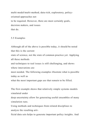multi-model/multi-method, data-rich, exploratory, policy-
oriented approaches not
to be required. However, there are most certainly goals,
decision makers, and issues
that do.
5.5 Examples
Although all of the above is possible today, it should be noted
that this is the current
state of science, not the state of common practice yet. Applying
all these methods
and techniques to real issues is still challenging, and shows
where innovations are
most needed. The following examples illustrate what is possible
today as well as
what the most important gaps are that remain to be filled.
The first example shows that relatively simple systems models
simulated under
deep uncertainty allow for generating useful ensembles of many
simulation runs.
Using methods and techniques from related disciplines to
analyze the resulting arti-
ficial data sets helps to generate important policy insights. And
 