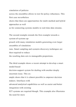 simulation of policies
across the ensembles allows to test for policy robustness. This
first case nevertheless
shows that there are opportunities for multi-method and hybrid
approaches as well
as for connecting systems models to real-time data streams.
The second example extends the first example towards a
system-of-systems ap-
proach with many simulation models generating even larger
ensembles of simulation
runs. Smart sampling and scenario discovery techniques are
then required to reduce
the resulting data sets to manageable proportions.
The third example shows a recent attempt to develop a smart
model-based
decision-support system for dealing with another deeply
uncertain issue. This ex-
ample shows that it is almost possible to empower decision
makers. Interfaces with
advanced analytical capabilities as well as easier and better
integration with existing
ICT systems are required though. This example also illustrates
the need for more
 