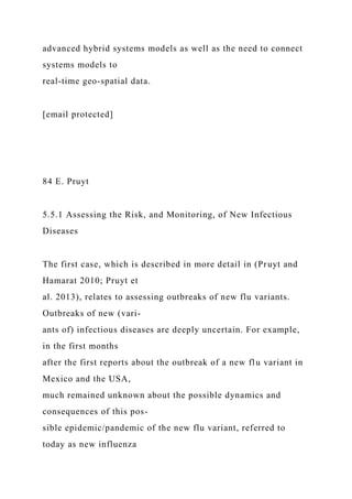 advanced hybrid systems models as well as the need to connect
systems models to
real-time geo-spatial data.
[email protected]
84 E. Pruyt
5.5.1 Assessing the Risk, and Monitoring, of New Infectious
Diseases
The first case, which is described in more detail in (Pruyt and
Hamarat 2010; Pruyt et
al. 2013), relates to assessing outbreaks of new flu variants.
Outbreaks of new (vari-
ants of) infectious diseases are deeply uncertain. For example,
in the first months
after the first reports about the outbreak of a new flu variant in
Mexico and the USA,
much remained unknown about the possible dynamics and
consequences of this pos-
sible epidemic/pandemic of the new flu variant, referred to
today as new influenza
 