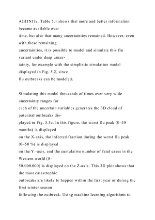 A(H1N1)v. Table 5.1 shows that more and better information
became available over
time, but also that many uncertainties remained. However, even
with these remaining
uncertainties, it is possible to model and simulate this flu
variant under deep uncer-
tainty, for example with the simplistic simulation model
displayed in Fig. 5.2, since
flu outbreaks can be modeled.
Simulating this model thousands of times over very wide
uncertainty ranges for
each of the uncertain variables generates the 3D cloud of
potential outbreaks dis-
played in Fig. 5.3a. In this figure, the worst flu peak (0–50
months) is displayed
on the X-axis, the infected fraction during the worst flu peak
(0–50 %) is displayed
on the Y -axis, and the cumulative number of fatal cases in the
Western world (0–
50.000.000) is displayed on the Z-axis. This 3D plot shows that
the most catastrophic
outbreaks are likely to happen within the first year or during the
first winter season
following the outbreak. Using machine learning algorithms to
 