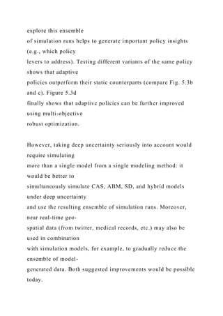 explore this ensemble
of simulation runs helps to generate important policy insights
(e.g., which policy
levers to address). Testing different variants of the same policy
shows that adaptive
policies outperform their static counterparts (compare Fig. 5.3b
and c). Figure 5.3d
finally shows that adaptive policies can be further improved
using multi-objective
robust optimization.
However, taking deep uncertainty seriously into account would
require simulating
more than a single model from a single modeling method: it
would be better to
simultaneously simulate CAS, ABM, SD, and hybrid models
under deep uncertainty
and use the resulting ensemble of simulation runs. Moreover,
near real-time geo-
spatial data (from twitter, medical records, etc.) may also be
used in combination
with simulation models, for example, to gradually reduce the
ensemble of model-
generated data. Both suggested improvements would be possible
today.
 