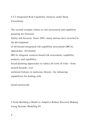 5.5.2 Integrated Risk-Capability Analysis under Deep
Uncertainty
The second example relates to risk assessment and capability
planning for National
Safety and Security. Since 2001, many nations have invested in
the development
of all-hazard integrated risk-capability assessment (IRCA)
approaches. All-hazard
IRCAs integrate scenario-based risk assessment, capability
analysis, and capability-
based planning approaches to reduce all sorts of risks—from
natural hazards, over
technical failures to malicious threats—by enhancing
capabilities for dealing with
[email protected]
5 From Building a Model to Adaptive Robust Decision Making
Using Systems Modeling 85
T
 