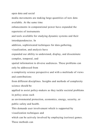 open data and social
media movements are making large quantities of new data
available. At the same time
enhancements in computational power have expanded the
repertoire of instruments
and tools available for studying dynamic systems and their
interdependencies. In
addition, sophisticated techniques for data gathering,
visualization, and analysis have
expanded our ability to understand, display, and disseminate
complex, temporal, and
spatial information to diverse audiences. These problems can
only be addressed from
a complexity science perspective and with a multitude of views
and contributions
from different disciplines. Insights and methods of complexity
science should be
applied to assist policy-makers as they tackle societal problems
in policy areas such
as environmental protection, economics, energy, security, or
public safety and health.
This demands user involvement which is supported by
visualization techniques and
which can be actively involved by employing (serious) games.
These methods can
 