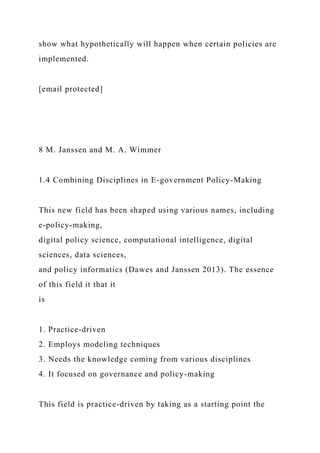 show what hypothetically will happen when certain policies are
implemented.
[email protected]
8 M. Janssen and M. A. Wimmer
1.4 Combining Disciplines in E-government Policy-Making
This new field has been shaped using various names, including
e-policy-making,
digital policy science, computational intelligence, digital
sciences, data sciences,
and policy informatics (Dawes and Janssen 2013). The essence
of this field it that it
is
1. Practice-driven
2. Employs modeling techniques
3. Needs the knowledge coming from various disciplines
4. It focused on governance and policy-making
This field is practice-driven by taking as a starting point the
 