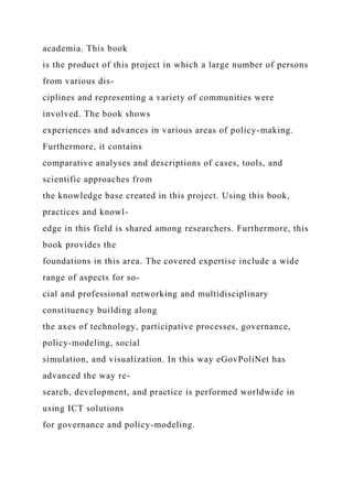academia. This book
is the product of this project in which a large number of persons
from various dis-
ciplines and representing a variety of communities were
involved. The book shows
experiences and advances in various areas of policy-making.
Furthermore, it contains
comparative analyses and descriptions of cases, tools, and
scientific approaches from
the knowledge base created in this project. Using this book,
practices and knowl-
edge in this field is shared among researchers. Furthermore, this
book provides the
foundations in this area. The covered expertise include a wide
range of aspects for so-
cial and professional networking and multidisciplinary
constituency building along
the axes of technology, participative processes, governance,
policy-modeling, social
simulation, and visualization. In this way eGovPoliNet has
advanced the way re-
search, development, and practice is performed worldwide in
using ICT solutions
for governance and policy-modeling.
 