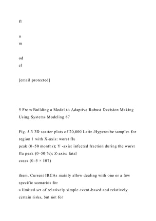 fl
u
m
od
el
[email protected]
5 From Building a Model to Adaptive Robust Decision Making
Using Systems Modeling 87
Fig. 5.3 3D scatter plots of 20,000 Latin-Hypercube samples for
region 1 with X-axis: worst flu
peak (0–50 months); Y -axis: infected fraction during the worst
flu peak (0–50 %); Z-axis: fatal
cases (0–5 × 107)
them. Current IRCAs mainly allow dealing with one or a few
specific scenarios for
a limited set of relatively simple event-based and relatively
certain risks, but not for
 