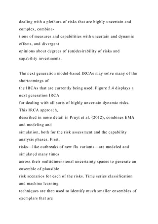 dealing with a plethora of risks that are highly uncertain and
complex, combina-
tions of measures and capabilities with uncertain and dynamic
effects, and divergent
opinions about degrees of (un)desirability of risks and
capability investments.
The next generation model-based IRCAs may solve many of the
shortcomings of
the IRCAs that are currently being used. Figure 5.4 displays a
next generation IRCA
for dealing with all sorts of highly uncertain dynamic risks.
This IRCA approach,
described in more detail in Pruyt et al. (2012), combines EMA
and modeling and
simulation, both for the risk assessment and the capability
analysis phases. First,
risks—like outbreaks of new flu variants—are modeled and
simulated many times
across their multidimensional uncertainty spaces to generate an
ensemble of plausible
risk scenarios for each of the risks. Time series classification
and machine learning
techniques are then used to identify much smaller ensembles of
exemplars that are
 