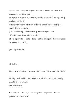 representative for the larger ensembles. These ensembles of
exemplars are then used
as inputs to a generic capability analysis model. The capability
analysis model is
subsequently simulated for different capabilities strategies
under deep uncertainty
(i.e., simulating the uncertainty pertaining to their
effectiveness) over all ensembles
of exemplars to calculate the potential of capabilities strategies
to reduce these risks.
[email protected]
88 E. Pruyt
Fig. 5.4 Model-based integrated risk-capability analysis (IRCA)
Finally, multi-objective robust optimization helps to identify
capabilities strategies
that are robust.
Not only does this systems-of-systems approach allow to
generate thousands of
 
