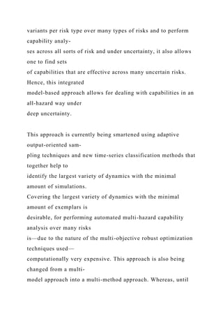 variants per risk type over many types of risks and to perform
capability analy-
ses across all sorts of risk and under uncertainty, it also allows
one to find sets
of capabilities that are effective across many uncertain risks.
Hence, this integrated
model-based approach allows for dealing with capabilities in an
all-hazard way under
deep uncertainty.
This approach is currently being smartened using adaptive
output-oriented sam-
pling techniques and new time-series classification methods that
together help to
identify the largest variety of dynamics with the minimal
amount of simulations.
Covering the largest variety of dynamics with the minimal
amount of exemplars is
desirable, for performing automated multi-hazard capability
analysis over many risks
is—due to the nature of the multi-objective robust optimization
techniques used—
computationally very expensive. This approach is also being
changed from a multi-
model approach into a multi-method approach. Whereas, until
 