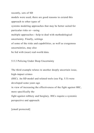 recently, sets of SD
models were used; there are good reasons to extend this
approach to other types of
systems modeling approaches that may be better suited for
particular risks or—using
multiple approaches—help to deal with methodological
uncertainty. Finally, settings
of some of the risks and capabilities, as well as exogenous
uncertainties, may also
be fed with (near) real-world data.
5.5.3 Policing Under Deep Uncertainty
The third example relates to another deeply uncertain issue,
high-impact crimes
(HIC). An SD model and related tools (see Fig. 5.5) were
developed some years ago
in view of increasing the effectiveness of the fight against HIC,
more specifically the
fight against robbery and burglary. HICs require a systemic
perspective and approach:
[email protected]
 