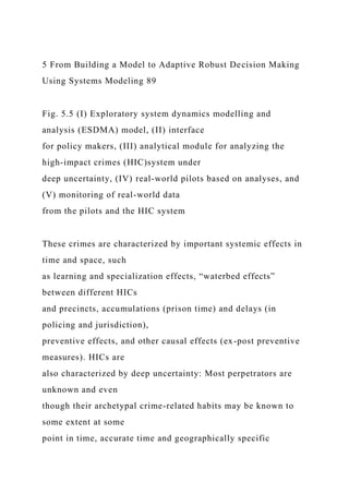 5 From Building a Model to Adaptive Robust Decision Making
Using Systems Modeling 89
Fig. 5.5 (I) Exploratory system dynamics modelling and
analysis (ESDMA) model, (II) interface
for policy makers, (III) analytical module for analyzing the
high-impact crimes (HIC)system under
deep uncertainty, (IV) real-world pilots based on analyses, and
(V) monitoring of real-world data
from the pilots and the HIC system
These crimes are characterized by important systemic effects in
time and space, such
as learning and specialization effects, “waterbed effects”
between different HICs
and precincts, accumulations (prison time) and delays (in
policing and jurisdiction),
preventive effects, and other causal effects (ex-post preventive
measures). HICs are
also characterized by deep uncertainty: Most perpetrators are
unknown and even
though their archetypal crime-related habits may be known to
some extent at some
point in time, accurate time and geographically specific
 
