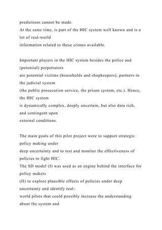 predictions cannot be made.
At the same time, is part of the HIC system well known and is a
lot of real-world
information related to these crimes available.
Important players in the HIC system besides the police and
(potential) perpetrators
are potential victims (households and shopkeepers), partners in
the judicial system
(the public prosecution service, the prison system, etc.). Hence,
the HIC system
is dynamically complex, deeply uncertain, but also data rich,
and contingent upon
external conditions.
The main goals of this pilot project were to support strategic
policy making under
deep uncertainty and to test and monitor the effectiveness of
policies to fight HIC.
The SD model (I) was used as an engine behind the interface for
policy makers
(II) to explore plausible effects of policies under deep
uncertainty and identify real-
world pilots that could possibly increase the understanding
about the system and
 