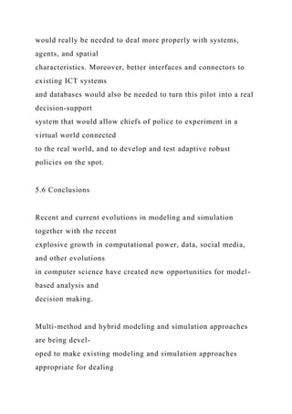 would really be needed to deal more properly with systems,
agents, and spatial
characteristics. Moreover, better interfaces and connectors to
existing ICT systems
and databases would also be needed to turn this pilot into a real
decision-support
system that would allow chiefs of police to experiment in a
virtual world connected
to the real world, and to develop and test adaptive robust
policies on the spot.
5.6 Conclusions
Recent and current evolutions in modeling and simulation
together with the recent
explosive growth in computational power, data, social media,
and other evolutions
in computer science have created new opportunities for model-
based analysis and
decision making.
Multi-method and hybrid modeling and simulation approaches
are being devel-
oped to make existing modeling and simulation approaches
appropriate for dealing
 