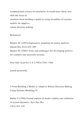 computational science of simulation. It would most likely also
shift the focus of
attention from building a model to using ensembles of systems
models for adaptive
robust decision making.
References
Bankes SC (1993) Exploratory modeling for policy analysis.
Operat Res 41(3):435–449
Bankes SC (2002) Tools and techniques for developing policies
for complex and uncertain systems.
Proc Natl Acad Sci U S A 99(3):7263–7266
[email protected]
5 From Building a Model to Adaptive Robust Decision Making
Using Systems Modeling 91
Barlas Y (1996) Formal aspects of model validity and validation
in system dynamics. Syst Dyn Rev
12(3):183–210
 