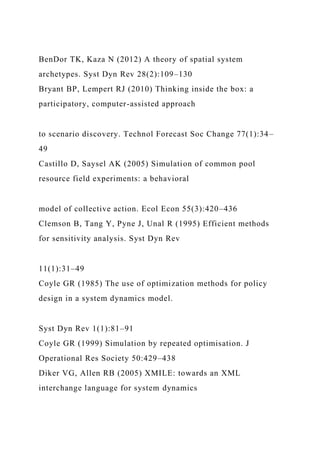 BenDor TK, Kaza N (2012) A theory of spatial system
archetypes. Syst Dyn Rev 28(2):109–130
Bryant BP, Lempert RJ (2010) Thinking inside the box: a
participatory, computer-assisted approach
to scenario discovery. Technol Forecast Soc Change 77(1):34–
49
Castillo D, Saysel AK (2005) Simulation of common pool
resource field experiments: a behavioral
model of collective action. Ecol Econ 55(3):420–436
Clemson B, Tang Y, Pyne J, Unal R (1995) Efficient methods
for sensitivity analysis. Syst Dyn Rev
11(1):31–49
Coyle GR (1985) The use of optimization methods for policy
design in a system dynamics model.
Syst Dyn Rev 1(1):81–91
Coyle GR (1999) Simulation by repeated optimisation. J
Operational Res Society 50:429–438
Diker VG, Allen RB (2005) XMILE: towards an XML
interchange language for system dynamics
 