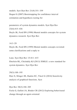 models. Syst Dyn Rev 21(4):351–359
Dogan G (2007) Bootstrapping for confidence interval
estimation and hypothesis testing for
parameters of system dynamics models. Syst Dyn Rev
23(4):415–436
Doyle JK, Ford DN (1998) Mental models concepts for system
dynamics research. Syst Dyn Rev
14:3–29
Doyle JK, Ford DN (1999) Mental models concepts revisited:
some clarifications and a reply to
Lane. Syst Dyn Rev 15:411–415
Eberlein RL, Chichakly KJ (2013) XMILE: a new standard for
system dynamics. Syst Dyn Rev
29(3):188–195
Eker S, Slinger JH, Daalen EC, Yücel G (2014) Sensitivity
analysis of graphical functions. Syst
Dyn Rev 30(3):186–205
Feola G, Gallati JA, Binder CR (2012) Exploring behavioural
change through an agent-oriented
 