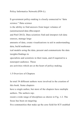 Policy Informatics Network (PIN-L).
E-government policy-making is closely connected to “data
science.” Data science
is the ability to find answers from larger volumes of
(un)structured data (Davenport
and Patil 2012). Data scientists find and interpret rich data
sources, manage large
amounts of data, create visualizations to aid in understanding
data, build mathemat-
ical models using the data, present and communicate the data
insights/findings to
specialists and scientists in their team, and if required to a
nonexpert audience. These
are activities which are at the heart of policy-making.
1.5 Overview of Chapters
In total 54 different authors were involved in the creation of
this book. Some chapters
have a single author, but most of the chapters have multiple
authors. The authors rep-
resent a wide range of disciplines as shown in Fig. 1.2. The
focus has been on targeting
five communities that make up the core field for ICT-enabled
 