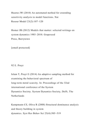 Hearne JW (2010) An automated method for extending
sensitivity analysis to model functions. Nat
Resour Model 23(2):107–120
Homer JB (2012) Models that matter: selected writings on
system dynamics 1985–2010. Grapeseed
Press, Barrytown
[email protected]
92 E. Pruyt
Islam T, Pruyt E (2014) An adaptive sampling method for
examining the behavioral spectrum of
long-term metal scarcity. In: Proceedings of the 32nd
international conference of the System
Dynamics Society. System Dynamics Society, Delft, The
Netherlands
Kampmann CE, Oliva R (2008) Structural dominance analysis
and theory building in system
dynamics. Syst Res Behav Sci 25(4):505–519
 