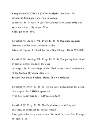 Kampmann CE, Oliva R (2009) Analytical methods for
structural dominance analysis in system
dynamics. In: Meyers R (ed) Encyclopedia of complexity and
systems science. Springer, New
York, pp 8948–8967
Kwakkel JH, Auping WL, Pruyt E (2013) Dynamic scenario
discovery under deep uncertainty: the
future of copper. Technol Forecast Soc Change 80(4):789–800
Kwakkel JH, Auping WL, Pruyt E (2014) Comparing behavioral
dynamics across models: the case
of copper. In: Proceedings of the 32nd international conference
of the System Dynamics Society.
System Dynamics Society, Delft, The Netherlands
Kwakkel JH, Pruyt E (2013a) Using system dynamics for grand
challenges: the ESDMA approach.
Syst Res Behav Sci doi:10.1002/sres.2225
Kwakkel JH, Pruyt E (2013b) Exploratory modeling and
analysis, an approach for model-based
foresight under deep uncertainty. Technol Forecast Soc Change
80(3):419–431
 
