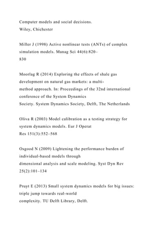 Computer models and social decisions.
Wiley, Chichester
Miller J (1998) Active nonlinear tests (ANTs) of complex
simulation models. Manag Sci 44(6):820–
830
Moorlag R (2014) Exploring the effects of shale gas
development on natural gas markets: a multi-
method approach. In: Proceedings of the 32nd international
conference of the System Dynamics
Society. System Dynamics Society, Delft, The Netherlands
Oliva R (2003) Model calibration as a testing strategy for
system dynamics models. Eur J Operat
Res 151(3):552–568
Osgood N (2009) Lightening the performance burden of
individual-based models through
dimensional analysis and scale modeling. Syst Dyn Rev
25(2):101–134
Pruyt E (2013) Small system dynamics models for big issues:
triple jump towards real-world
complexity. TU Delft Library, Delft.
 