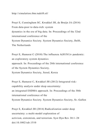http://simulation.tbm.tudelft.nl/
Pruyt E, Cunningham SC, Kwakkel JH, de Bruijn JA (2014)
From data-poor to data-rich: system
dynamics in the era of big data. In: Proceedings of the 32nd
international conference of the
System Dynamics Society. System Dynamics Society, Delft,
The Netherlands
Pruyt E, Hamarat C (2010) The influenza A(H1N1)v pandemic:
an exploratory system dynamics
approach. In: Proceedings of the 28th international conference
of the System Dynamics Society.
System Dynamics Society, Seoul, Korea
Pruyt E, Hamarat C, Kwakkel JH (2012) Integrated risk-
capability analysis under deep uncertainty:
an integrated ESDMA approach. In: Proceedings of the 30th
international conference of the
System Dynamics Society. System Dynamics Society, St.-Gallen
Pruyt E, Kwakkel JH (2014) Radicalization under deep
uncertainty: a multi-model exploration of
activism, extremism, and terrorism. Syst Dyn Rev 30:1–28
doi:10.1002/sdr.1510
 
