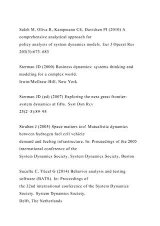 Saleh M, Oliva R, Kampmann CE, Davidsen PI (2010) A
comprehensive analytical approach for
policy analysis of system dynamics models. Eur J Operat Res
203(3):673–683
Sterman JD (2000) Business dynamics: systems thinking and
modeling for a complex world.
Irwin/McGraw-Hill, New York
Sterman JD (ed) (2007) Exploring the next great frontier:
system dynamics at fifty. Syst Dyn Rev
23(2–3):89–93
Struben J (2005) Space matters too! Mutualistic dynamics
between hydrogen fuel cell vehicle
demand and fueling infrastructure. In: Proceedings of the 2005
international conference of the
System Dynamics Society. System Dynamics Society, Boston
Sucullu C, Yücel G (2014) Behavior analysis and testing
software (BATS). In: Proceedings of
the 32nd international conference of the System Dynamics
Society. System Dynamics Society,
Delft, The Netherlands
 