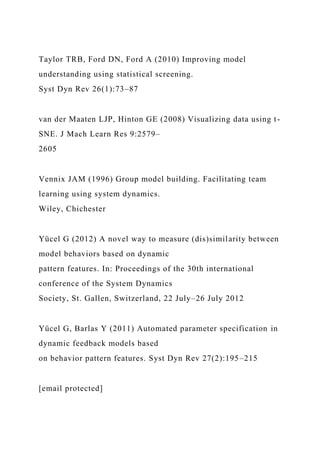 Taylor TRB, Ford DN, Ford A (2010) Improving model
understanding using statistical screening.
Syst Dyn Rev 26(1):73–87
van der Maaten LJP, Hinton GE (2008) Visualizing data using t-
SNE. J Mach Learn Res 9:2579–
2605
Vennix JAM (1996) Group model building. Facilitating team
learning using system dynamics.
Wiley, Chichester
Yücel G (2012) A novel way to measure (dis)similarity between
model behaviors based on dynamic
pattern features. In: Proceedings of the 30th international
conference of the System Dynamics
Society, St. Gallen, Switzerland, 22 July–26 July 2012
Yücel G, Barlas Y (2011) Automated parameter specification in
dynamic feedback models based
on behavior pattern features. Syst Dyn Rev 27(2):195–215
[email protected]
 