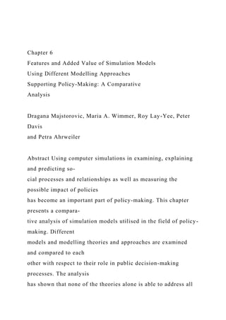 Chapter 6
Features and Added Value of Simulation Models
Using Different Modelling Approaches
Supporting Policy-Making: A Comparative
Analysis
Dragana Majstorovic, Maria A. Wimmer, Roy Lay-Yee, Peter
Davis
and Petra Ahrweiler
Abstract Using computer simulations in examining, explaining
and predicting so-
cial processes and relationships as well as measuring the
possible impact of policies
has become an important part of policy-making. This chapter
presents a compara-
tive analysis of simulation models utilised in the field of policy-
making. Different
models and modelling theories and approaches are examined
and compared to each
other with respect to their role in public decision-making
processes. The analysis
has shown that none of the theories alone is able to address all
 