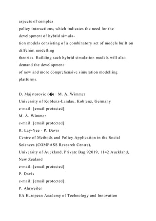 aspects of complex
policy interactions, which indicates the need for the
development of hybrid simula-
tion models consisting of a combinatory set of models built on
different modelling
theories. Building such hybrid simulation models will also
demand the development
of new and more comprehensive simulation modelling
platforms.
D. Majstorovic (�) · M. A. Wimmer
University of Koblenz-Landau, Koblenz, Germany
e-mail: [email protected]
M. A. Wimmer
e-mail: [email protected]
R. Lay-Yee · P. Davis
Centre of Methods and Policy Application in the Social
Sciences (COMPASS Research Centre),
University of Auckland, Private Bag 92019, 1142 Auckland,
New Zealand
e-mail: [email protected]
P. Davis
e-mail: [email protected]
P. Ahrweiler
EA European Academy of Technology and Innovation
 