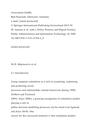 Assessment GmbH,
Bad Neuenahr-Ahrweiler, Germany
e-mail: [email protected]
© Springer International Publishing Switzerland 2015 95
M. Janssen et al. (eds.), Policy Practice and Digital Science,
Public Administration and Information Technology 10, DOI
10.1007/978-3-319-12784-2_6
[email protected]
96 D. Majstorovic et al.
6.1 Introduction
Using computer simulation as a tool in examining, explaining
and predicting social
processes and relationships started intensively during 1990s
(Gilbert and Troitzsch
2005). Since 2000s, a growing recognition of simulation models
playing a role in
public decision modelling processes can be noted (van Egmond
and Zeiss 2010). One
reason for this increased attention is that simulation models
 
