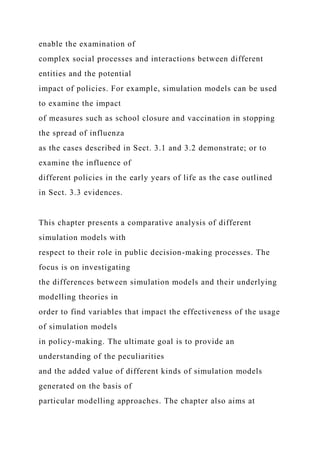 enable the examination of
complex social processes and interactions between different
entities and the potential
impact of policies. For example, simulation models can be used
to examine the impact
of measures such as school closure and vaccination in stopping
the spread of influenza
as the cases described in Sect. 3.1 and 3.2 demonstrate; or to
examine the influence of
different policies in the early years of life as the case outlined
in Sect. 3.3 evidences.
This chapter presents a comparative analysis of different
simulation models with
respect to their role in public decision-making processes. The
focus is on investigating
the differences between simulation models and their underlying
modelling theories in
order to find variables that impact the effectiveness of the usage
of simulation models
in policy-making. The ultimate goal is to provide an
understanding of the peculiarities
and the added value of different kinds of simulation models
generated on the basis of
particular modelling approaches. The chapter also aims at
 